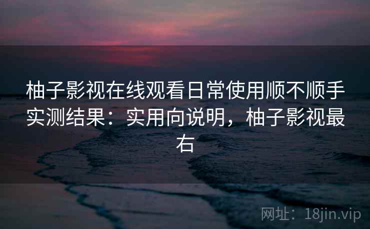 柚子影视在线观看日常使用顺不顺手实测结果：实用向说明，柚子影视最右