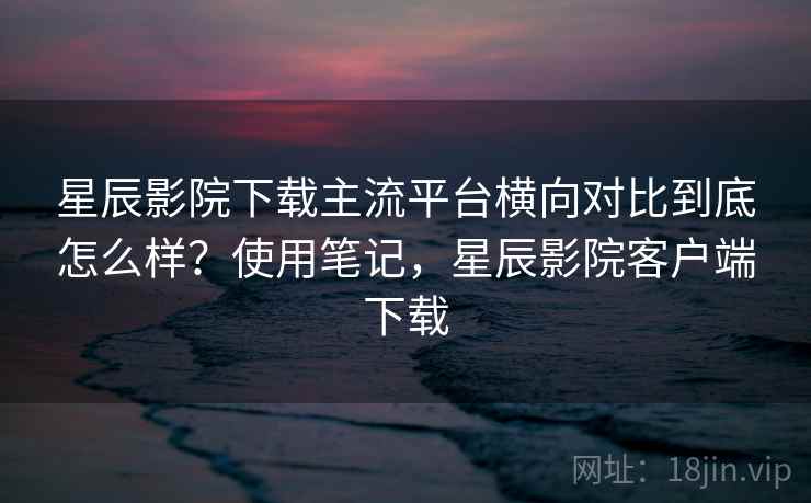 星辰影院下载主流平台横向对比到底怎么样？使用笔记，星辰影院客户端下载