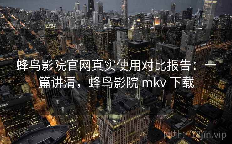蜂鸟影院官网真实使用对比报告：一篇讲清，蜂鸟影院 mkv 下载