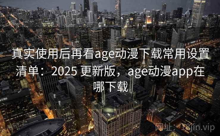 真实使用后再看age动漫下载常用设置清单：2025 更新版，age动漫app在哪下载
