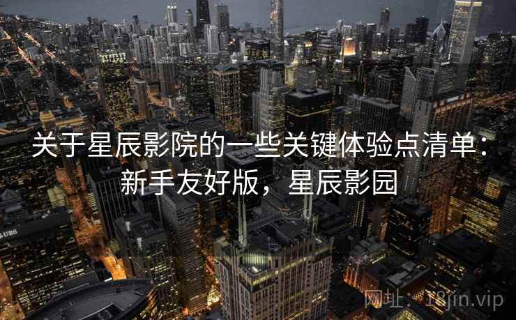 关于星辰影院的一些关键体验点清单:新手友好版,星辰影园 关于星辰影院的一些关键体验点清单:新手友好版,星辰影园