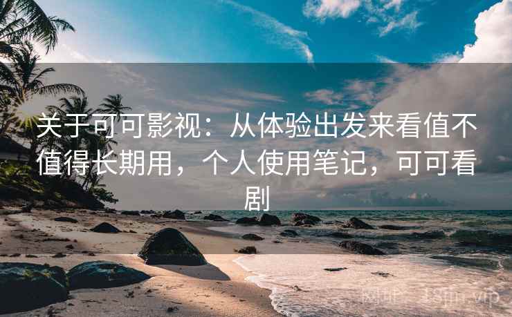 关于可可影视：从体验出发来看值不值得长期用，个人使用笔记，可可看剧
