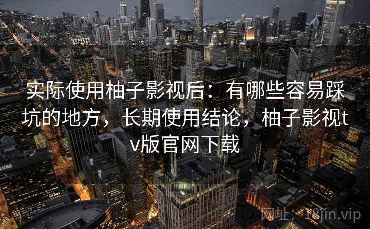 实际使用柚子影视后：有哪些容易踩坑的地方，长期使用结论，柚子影视tv版官网下载