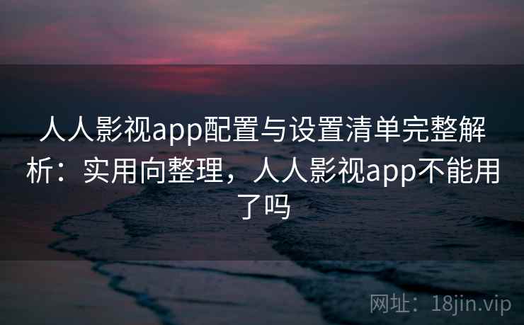人人影视app配置与设置清单完整解析：实用向整理，人人影视app不能用了吗