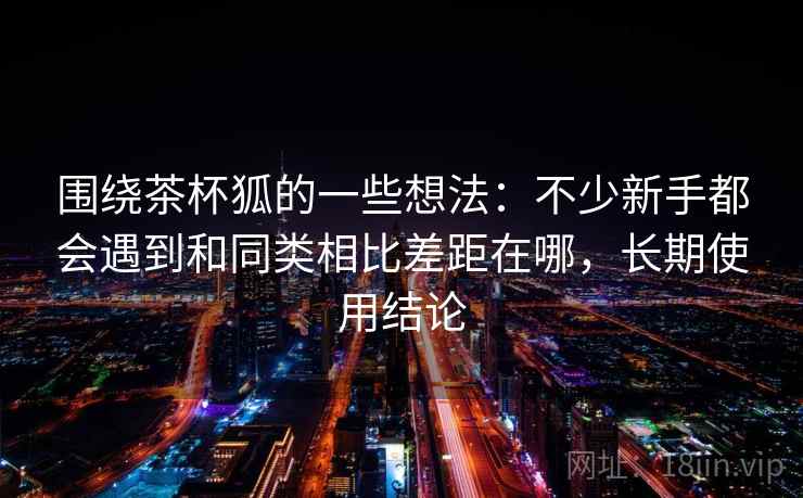 围绕茶杯狐的一些想法：不少新手都会遇到和同类相比差距在哪，长期使用结论