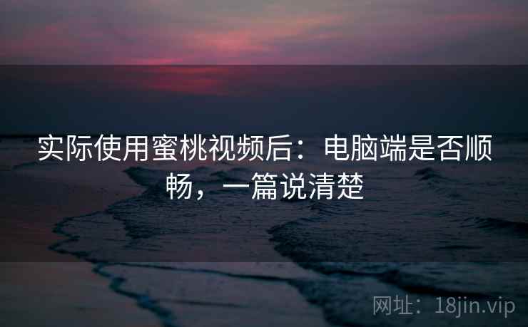 实际使用蜜桃视频后：电脑端是否顺畅，一篇说清楚