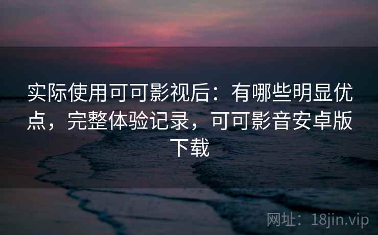 实际使用可可影视后：有哪些明显优点，完整体验记录，可可影音安卓版下载