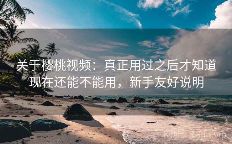 关于樱桃视频：真正用过之后才知道现在还能不能用，新手友好说明