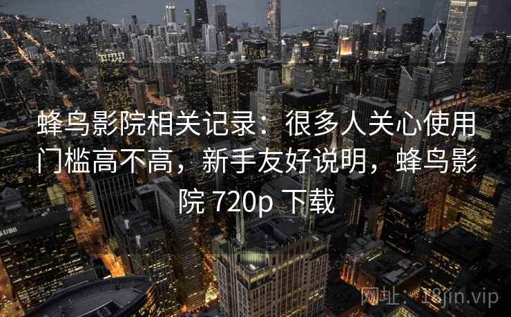 蜂鸟影院相关记录:很多人关心使用门槛高不高,新手友好说明,蜂鸟影院 720p 下载 蜂鸟影院相关记录:很多人关心使用门槛高不高,新手友好说明,蜂鸟影院 720p 下载