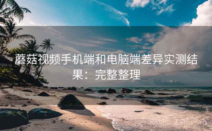 蘑菇视频手机端和电脑端差异实测结果:完整整理 蘑菇视频手机端和电脑端差异实测结果:完整整理