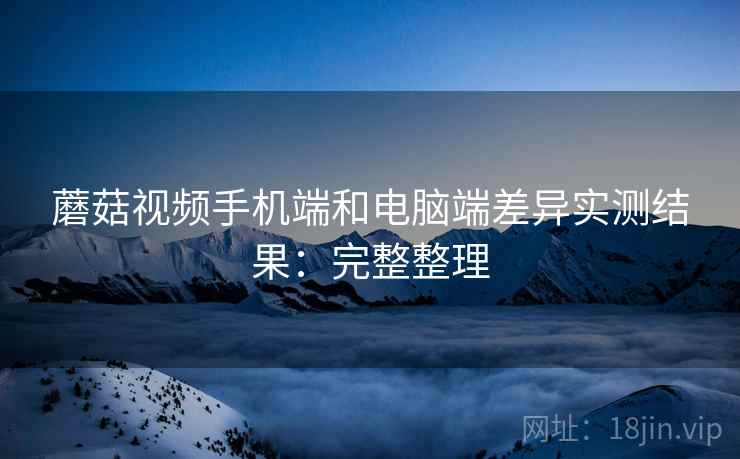 蘑菇视频手机端和电脑端差异实测结果：完整整理
