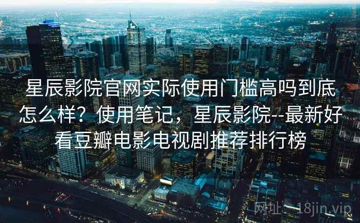 星辰影院官网实际使用门槛高吗到底怎么样？使用笔记，星辰影院--最新好看豆瓣电影电视剧推荐排行榜