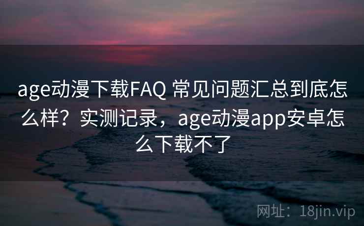 age动漫下载FAQ 常见问题汇总到底怎么样？实测记录，age动漫app安卓怎么下载不了