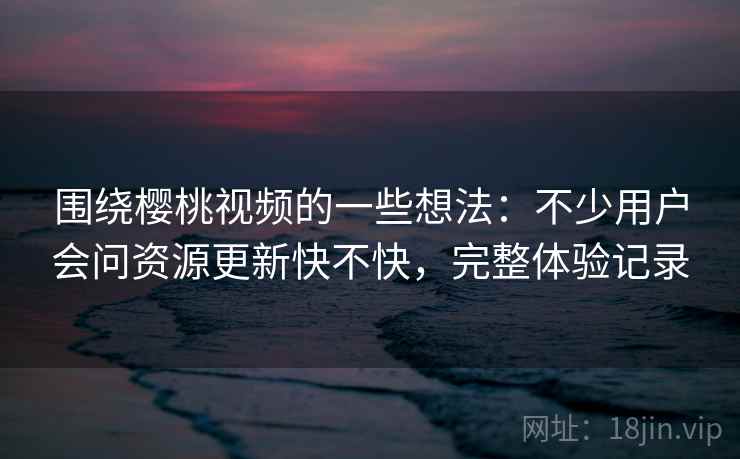 围绕樱桃视频的一些想法：不少用户会问资源更新快不快，完整体验记录
