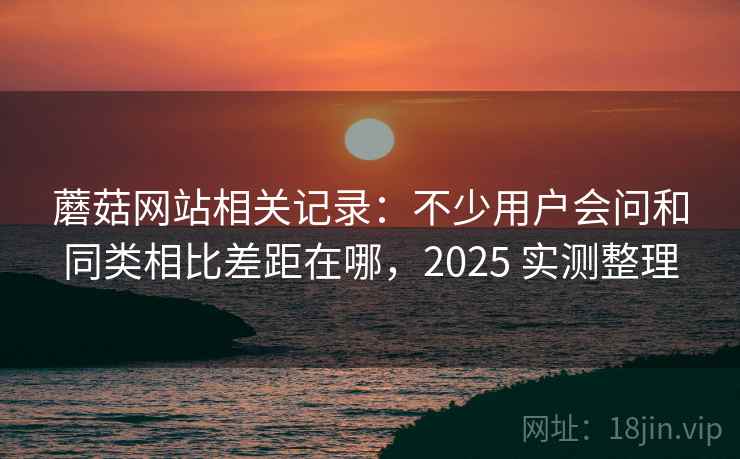 蘑菇网站相关记录：不少用户会问和同类相比差距在哪，2025 实测整理