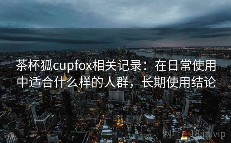 茶杯狐cupfox相关记录：在日常使用中适合什么样的人群，长期使用结论