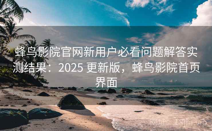 蜂鸟影院官网新用户必看问题解答实测结果：2025 更新版，蜂鸟影院首页界面