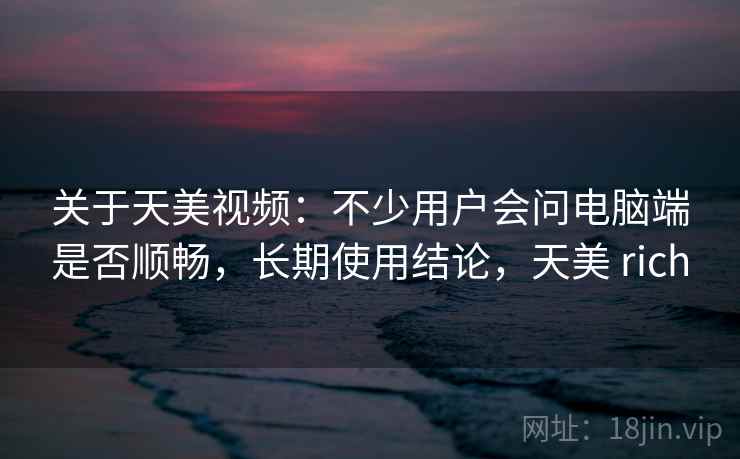 关于天美视频：不少用户会问电脑端是否顺畅，长期使用结论，天美 rich