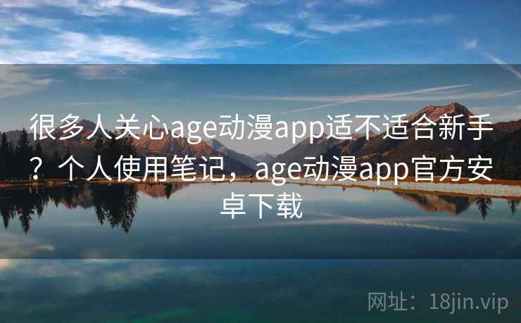 很多人关心age动漫app适不适合新手?个人使用笔记,age动漫app官方安卓下载 很多人关心age动漫app适不适合新手?个人使用笔记,age动漫app官方安卓下载