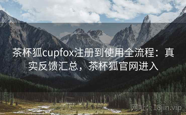 茶杯狐cupfox注册到使用全流程：真实反馈汇总，茶杯狐官网进入