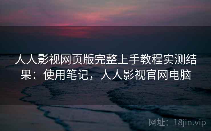 人人影视网页版完整上手教程实测结果：使用笔记，人人影视官网电脑