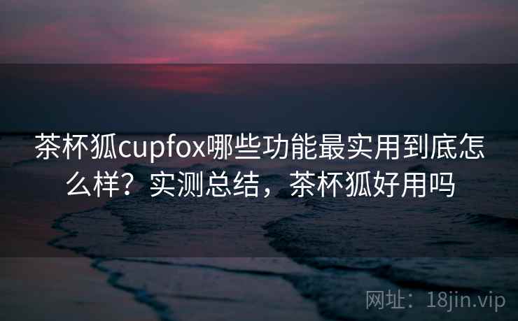 茶杯狐cupfox哪些功能最实用到底怎么样？实测总结，茶杯狐好用吗