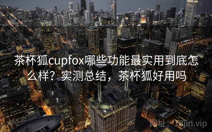 茶杯狐cupfox哪些功能最实用到底怎么样？实测总结，茶杯狐好用吗