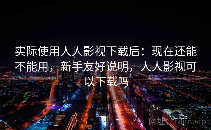 实际使用人人影视下载后：现在还能不能用，新手友好说明，人人影视可以下载吗