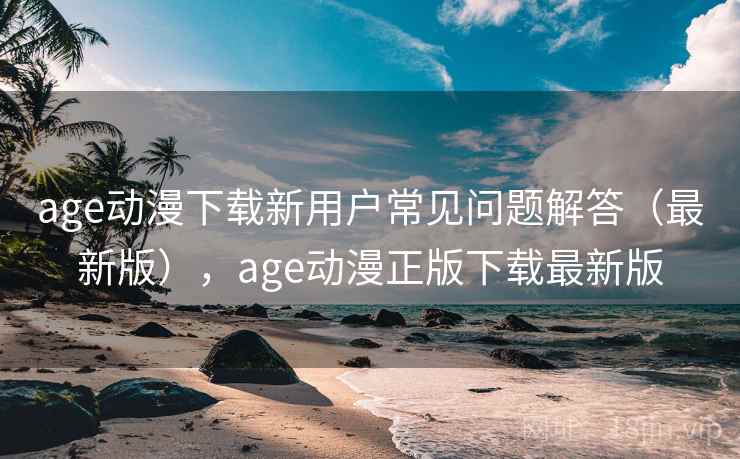 age动漫下载新用户常见问题解答（最新版），age动漫正版下载最新版