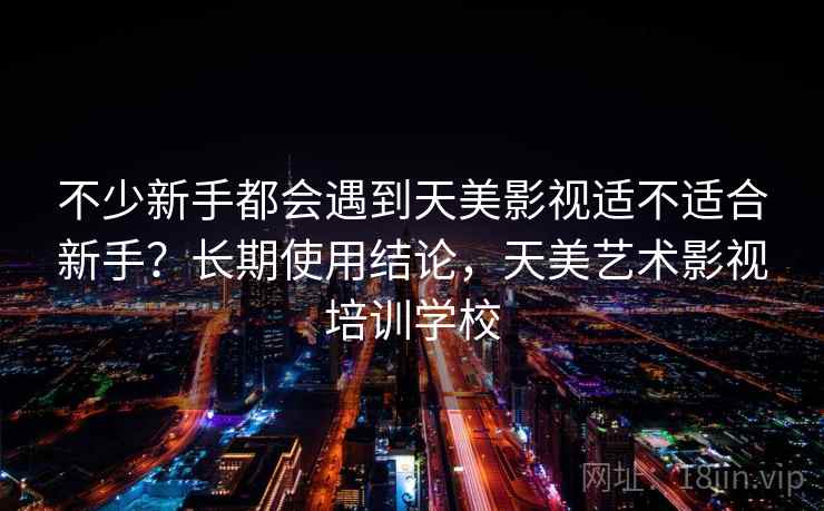 不少新手都会遇到天美影视适不适合新手？长期使用结论，天美艺术影视培训学校