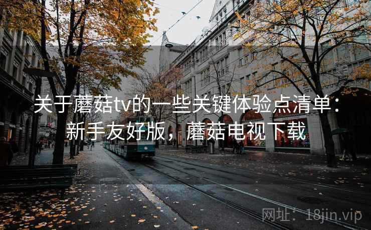 关于蘑菇tv的一些关键体验点清单：新手友好版，蘑菇电视下载