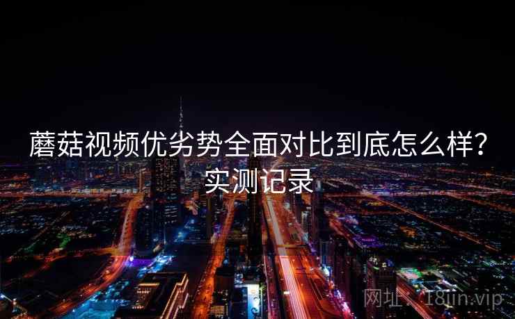 蘑菇视频优劣势全面对比到底怎么样?实测记录 蘑菇视频优劣势全面对比到底怎么样?实测记录