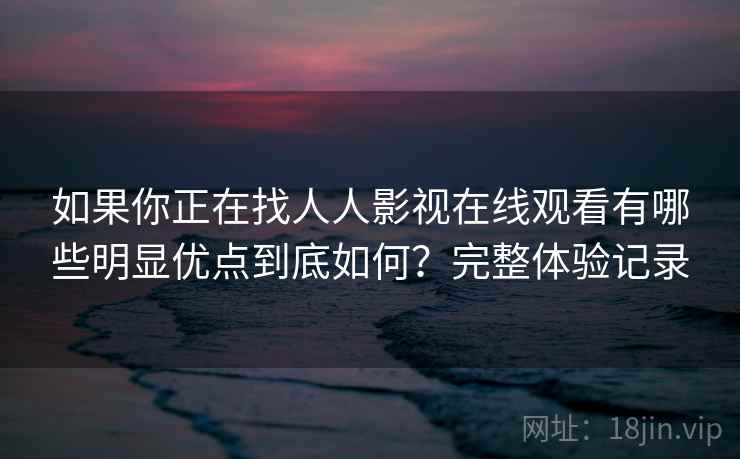 如果你正在找人人影视在线观看有哪些明显优点到底如何？完整体验记录