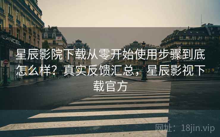 星辰影院下载从零开始使用步骤到底怎么样？真实反馈汇总，星辰影视下载官方