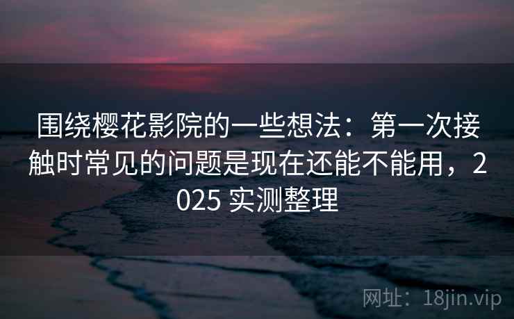 围绕樱花影院的一些想法：第一次接触时常见的问题是现在还能不能用，2025 实测整理