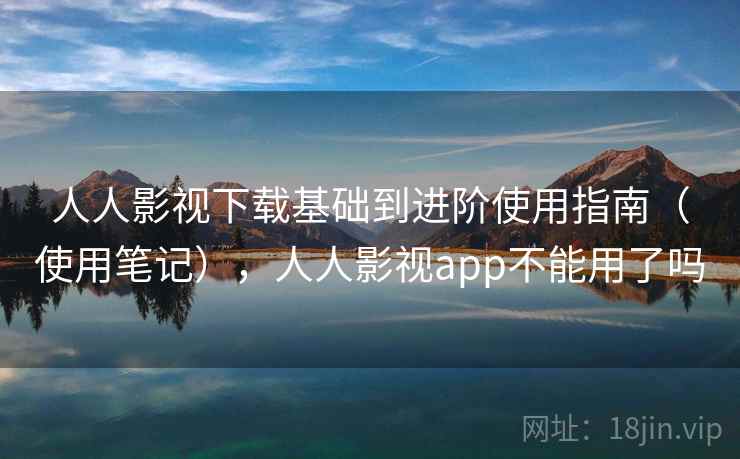 人人影视下载基础到进阶使用指南（使用笔记），人人影视app不能用了吗