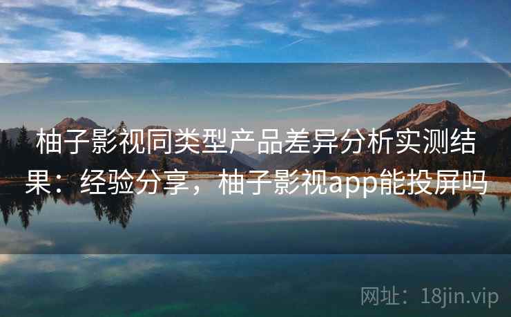 柚子影视同类型产品差异分析实测结果：经验分享，柚子影视app能投屏吗