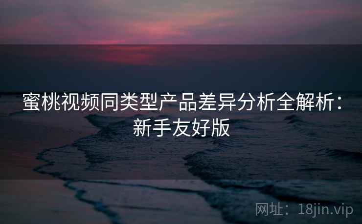 蜜桃视频同类型产品差异分析全解析:新手友好版 蜜桃视频同类型产品差异分析全解析:新手友好版