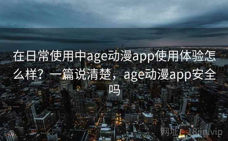 在日常使用中age动漫app使用体验怎么样？一篇说清楚，age动漫app安全吗