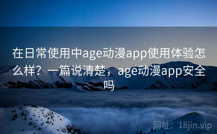 在日常使用中age动漫app使用体验怎么样？一篇说清楚，age动漫app安全吗