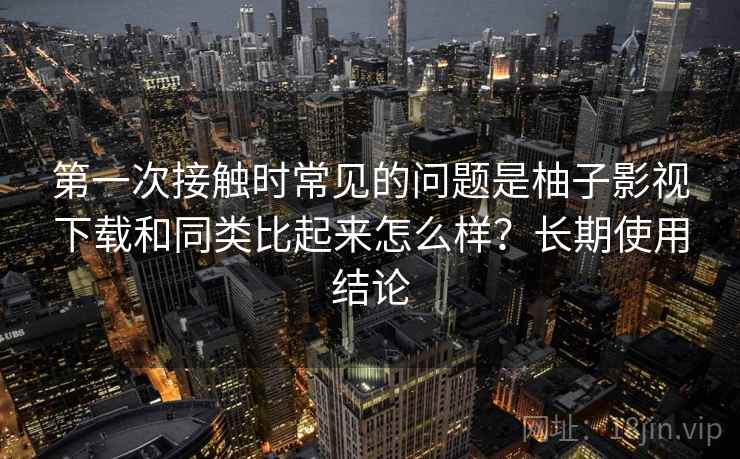第一次接触时常见的问题是柚子影视下载和同类比起来怎么样？长期使用结论