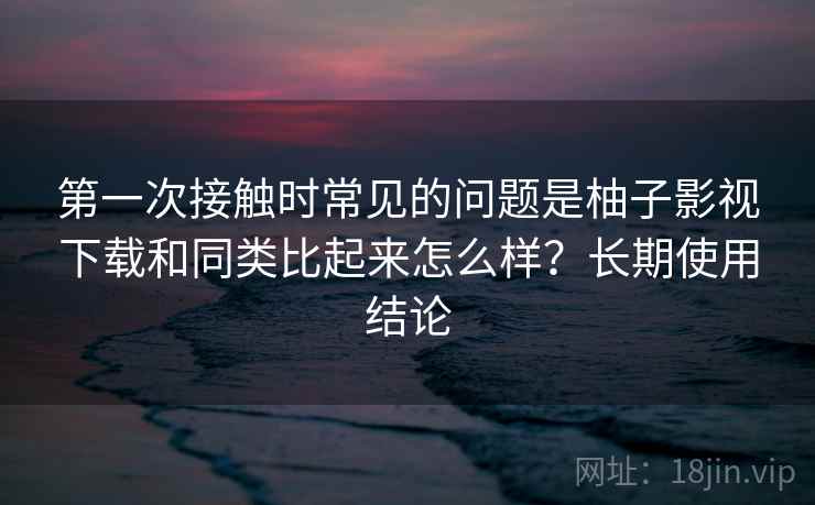 第一次接触时常见的问题是柚子影视下载和同类比起来怎么样？长期使用结论