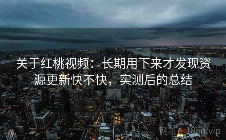 关于红桃视频：长期用下来才发现资源更新快不快，实测后的总结