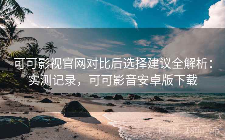 可可影视官网对比后选择建议全解析：实测记录，可可影音安卓版下载