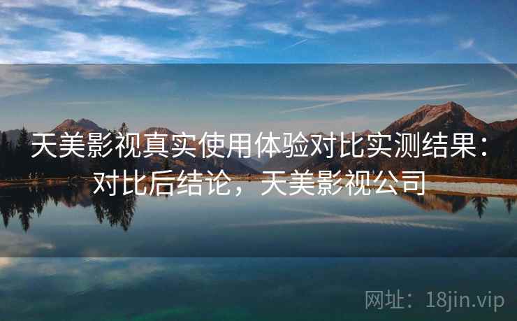天美影视真实使用体验对比实测结果:对比后结论,天美影视公司 天美影视真实使用体验对比实测结果:对比后结论,天美影视公司