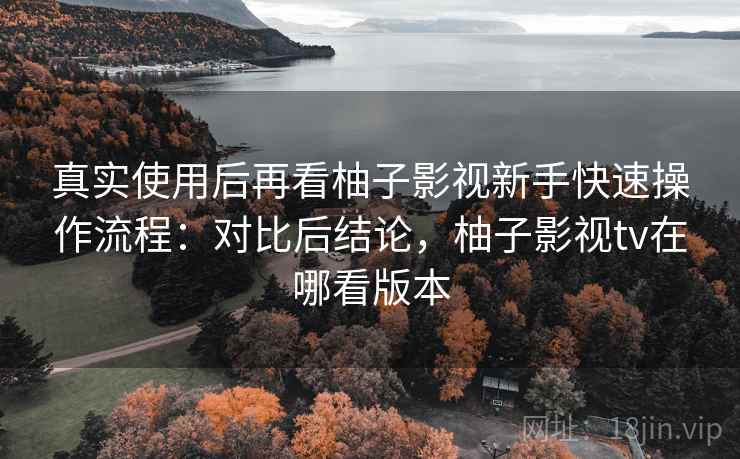 真实使用后再看柚子影视新手快速操作流程：对比后结论，柚子影视tv在哪看版本