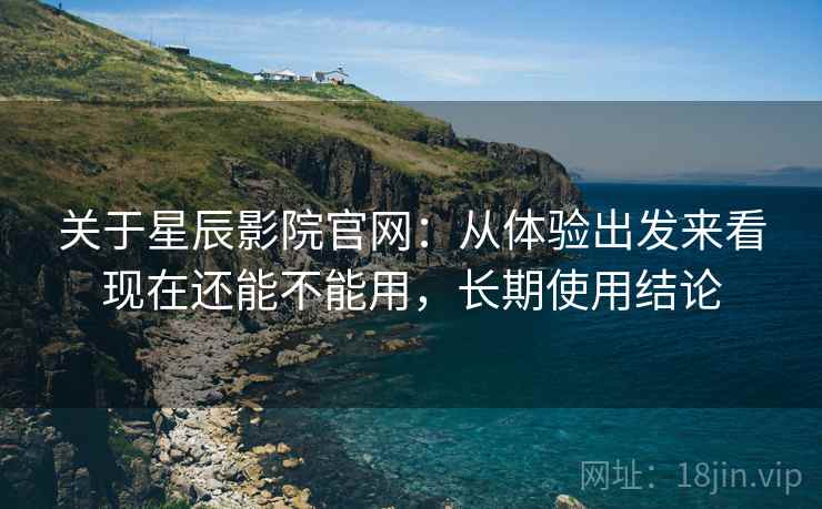 关于星辰影院官网：从体验出发来看现在还能不能用，长期使用结论