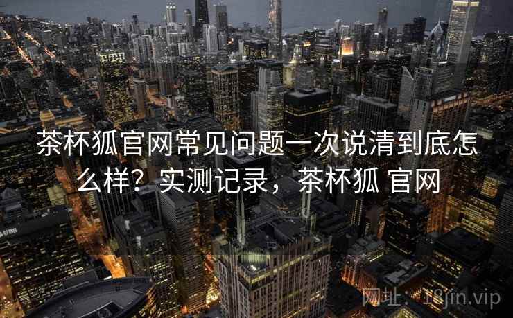 茶杯狐官网常见问题一次说清到底怎么样？实测记录，茶杯狐 官网