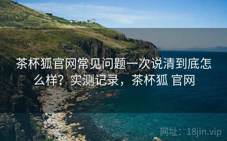 茶杯狐官网常见问题一次说清到底怎么样?实测记录,茶杯狐 官网 茶杯狐官网常见问题一次说清到底怎么样?实测记录,茶杯狐 官网