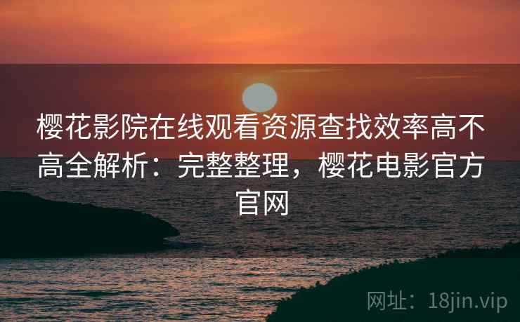 樱花影院在线观看资源查找效率高不高全解析:完整整理,樱花电影官方官网 樱花影院在线观看资源查找效率高不高全解析:完整整理,樱花电影官方官网